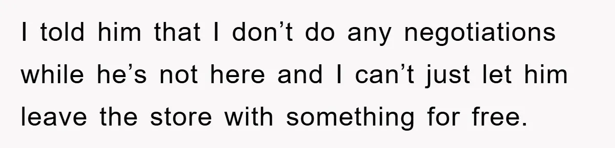 I told him that I don’t do any negotiations while he’s not here and I can’t just let him leave the store with something for free.
