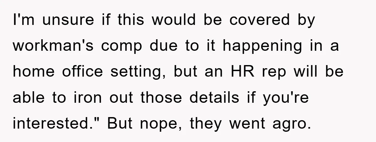 Supervisor Doesn’t Believe His Back Injury? He Sends Proof That Costs Her Her Job I'm unsure if this would be covered by workman's comp due to it happening in a home office setting, but an HR rep will be able to iron out those...