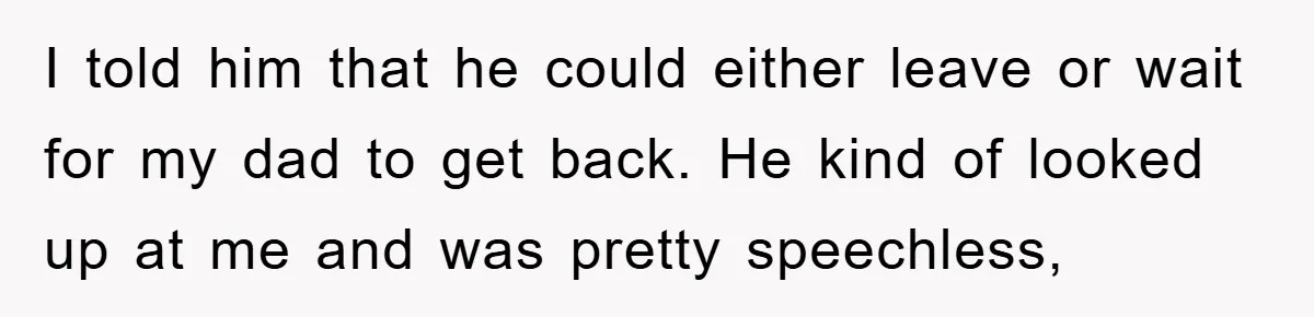 I told him that he could either leave or wait for my dad to get back. He kind of looked up at me and was pretty speechless,