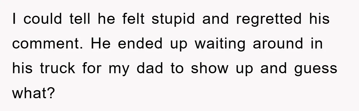 I could tell he felt stupid and regretted his comment. He ended up waiting around in his truck for my dad to show up and guess what?