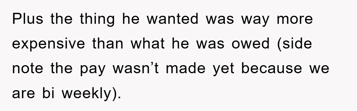 Plus the thing he wanted was way more expensive than what he was owed (side note the pay wasn’t made yet because we are bi weekly).