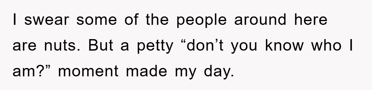 I swear some of the people around here are nuts. But a petty “don’t you know who I am?” moment made my day.