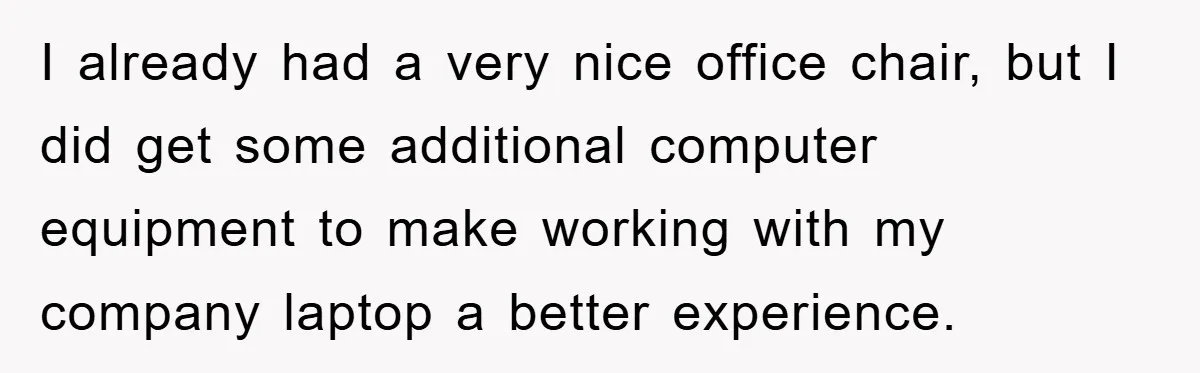 Supervisor Doesn’t Believe His Back Injury? He Sends Proof That Costs Her Her Job I already had a very nice office chair, but I did get some additional computer equipment to make working with my company laptop a better experience.