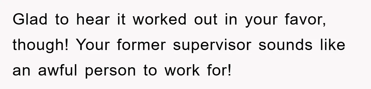 Supervisor Doesn’t Believe His Back Injury? He Sends Proof That Costs Her Her Job Glad to hear it worked out in your favor, though! Your former supervisor sounds like an awful person to work for!