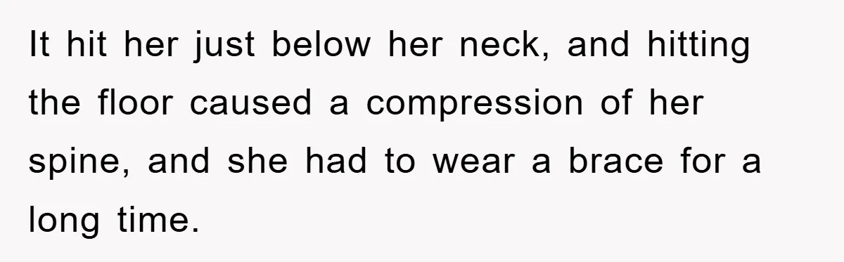 Supervisor Doesn’t Believe His Back Injury? He Sends Proof That Costs Her Her Job It hit her just below her neck, and hitting the floor caused a compression of her spine, and she had to wear a brace for a long time.