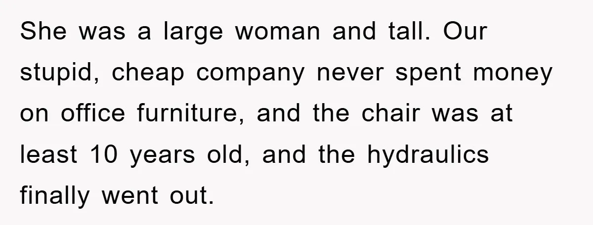 Supervisor Doesn’t Believe His Back Injury? He Sends Proof That Costs Her Her Job She was a large woman and tall. Our stupid, cheap company never spent money on office furniture, and the chair was at least 10 years old, and the hydraulics finally...