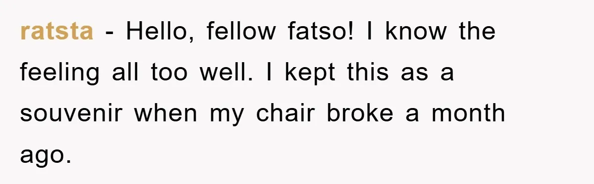 Supervisor Doesn’t Believe His Back Injury? He Sends Proof That Costs Her Her Job ratsta − Hello, fellow fatso! I know the feeling all too well. I kept this as a souvenir when my chair broke a month ago.