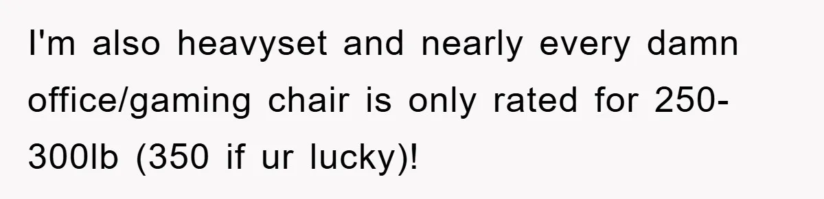 Supervisor Doesn’t Believe His Back Injury? He Sends Proof That Costs Her Her Job I'm also heavyset and nearly every damn office/gaming chair is only rated for 250-300lb (350 if ur lucky)!