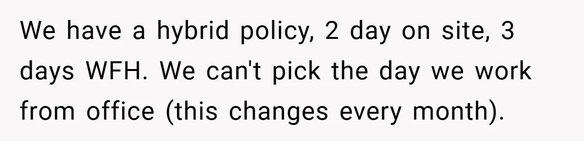 We have a hybrid policy, 2 day on site, 3 days WFH. We can't pick the day we work from office (this changes every month).