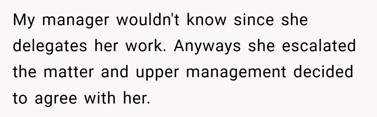 My manager wouldn't know since she delegates her work. Anyways she escalated the matter and upper management decided to agree with her.