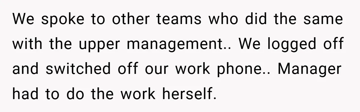 We spoke to other teams who did the same with the upper management.. We logged off and switched off our work phone.. Manager had to do the work herself.