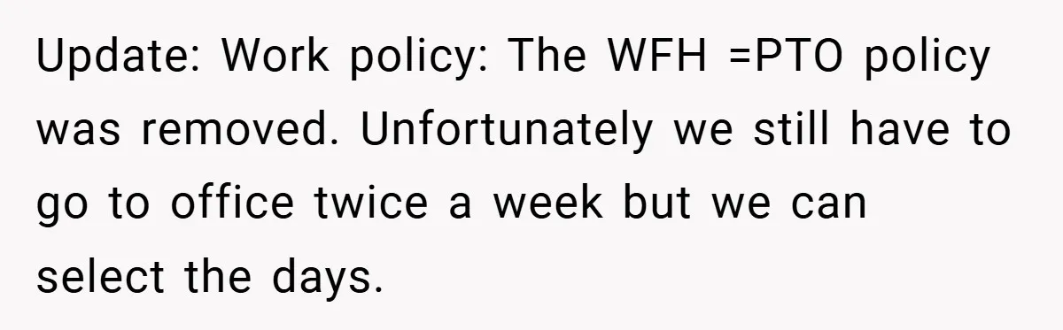 Update: Work policy: The WFH =PTO policy was removed. Unfortunately we still have to go to office twice a week but we can select the days.