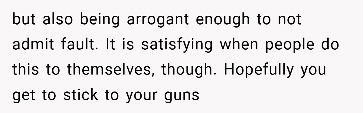 but also being arrogant enough to not admit fault. It is satisfying when people do this to themselves, though. Hopefully you get to stick to your guns