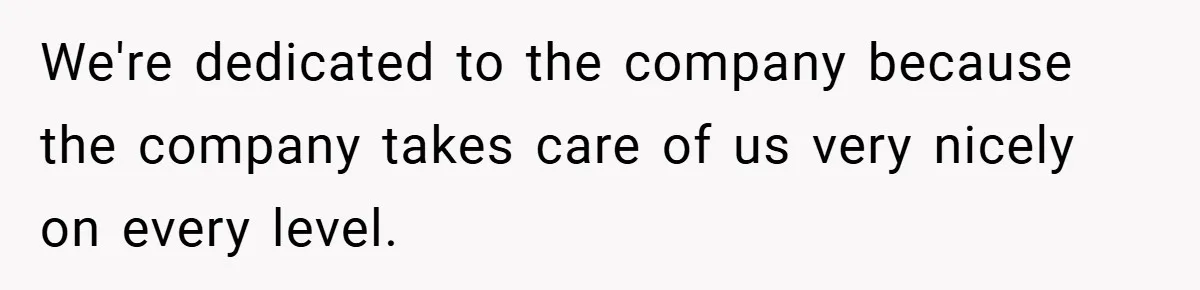 We're dedicated to the company because the company takes care of us very nicely on every level.