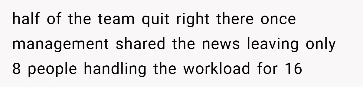 half of the team quit right there once management shared the news leaving only 8 people handling the workload for 16