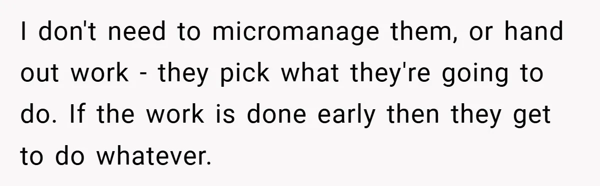 I don't need to micromanage them, or hand out work - they pick what they're going to do. If the work is done early then they get to do whatever.