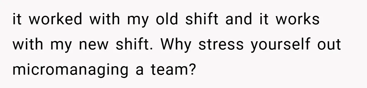 it worked with my old shift and it works with my new shift. Why stress yourself out micromanaging a team?