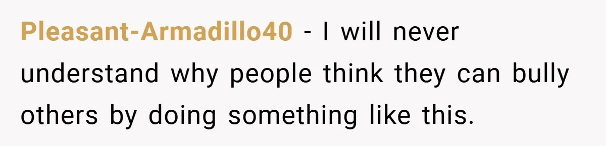 Pleasant-Armadillo40 − I will never understand why people think they can bully others by doing something like this.