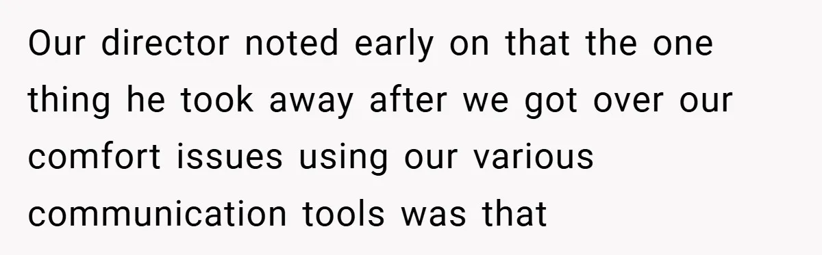 Our director noted early on that the one thing he took away after we got over our comfort issues using our various communication tools was that