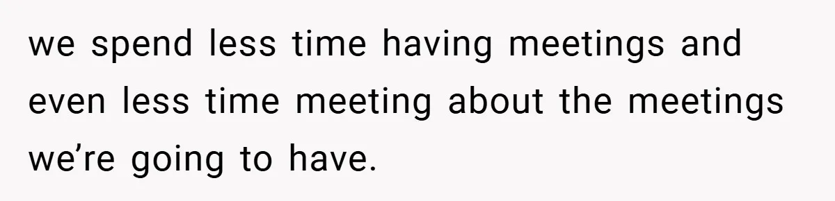 we spend less time having meetings and even less time meeting about the meetings we’re going to have.
