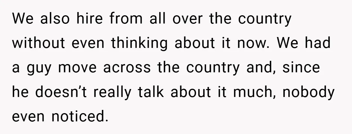 We also hire from all over the country without even thinking about it now. We had a guy move across the country and, since he doesn’t really talk about it...