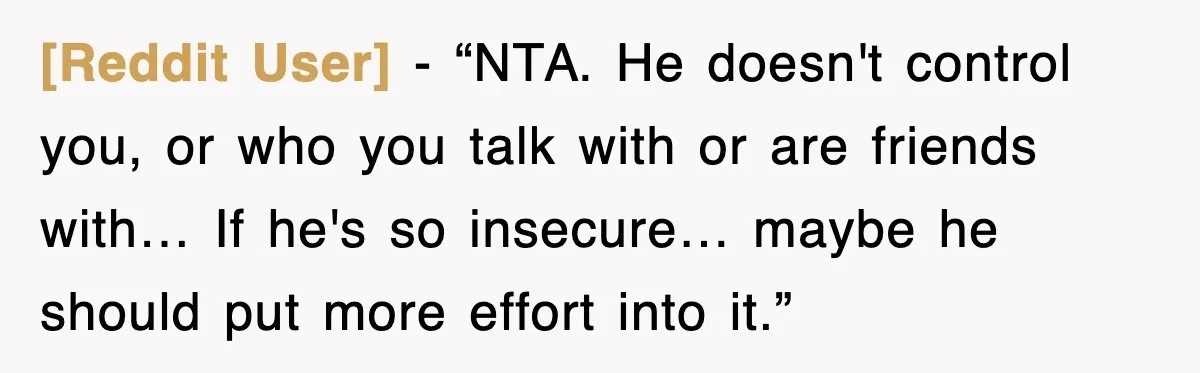 [Reddit User] - “NTA. He doesn't control you, or who you talk with or are friends with… If he's so insecure… maybe he should put more effort into it.”