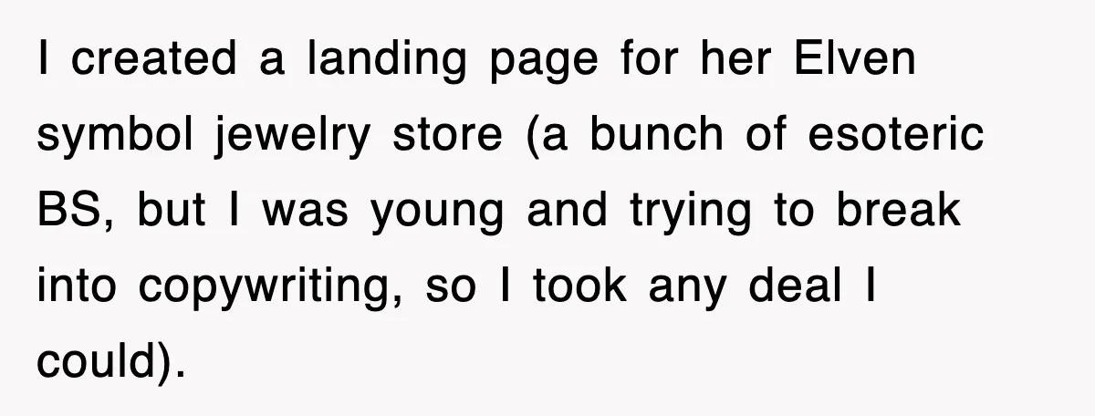 I created a landing page for her Elven symbol jewelry store (a bunch of esoteric BS, but I was young and trying to break into copywriting, so I took any...