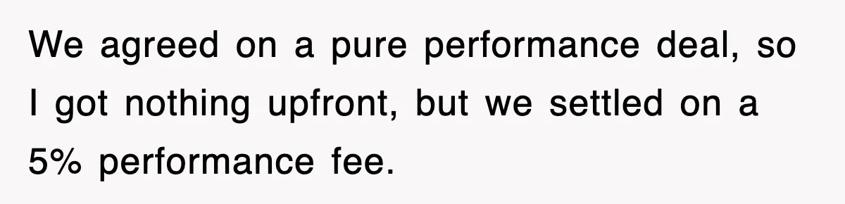 We agreed on a pure performance deal, so I got nothing upfront, but we settled on a 5% performance fee.