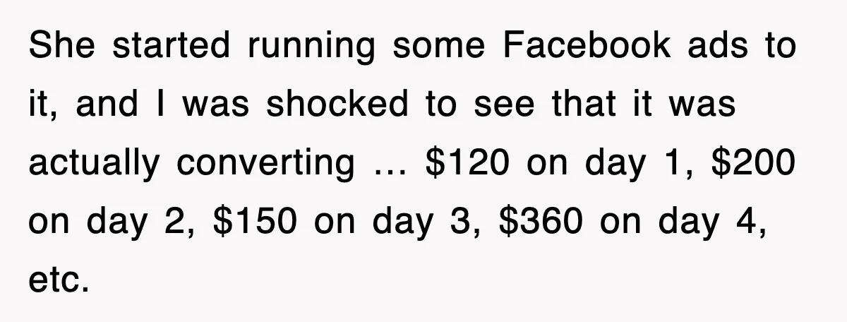 She started running some Facebook ads to it, and I was shocked to see that it was actually converting … $120 on day 1, $200 on day 2, $150 on...