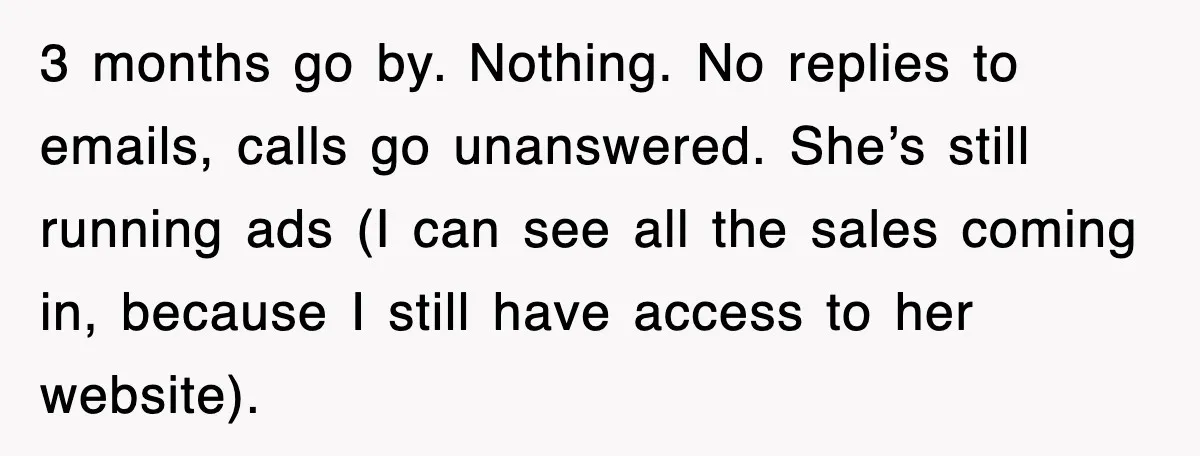 3 months go by. Nothing. No replies to emails, calls go unanswered. She’s still running ads (I can see all the sales coming in, because I still have access to...