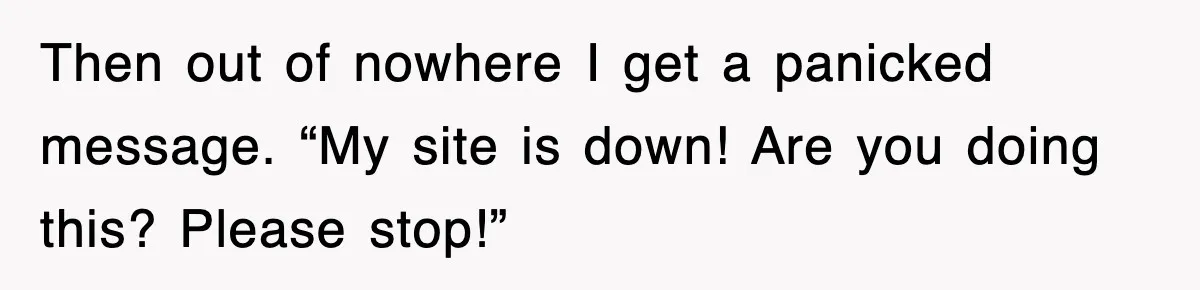 Then out of nowhere I get a panicked message. “My site is down! Are you doing this? Please stop!”