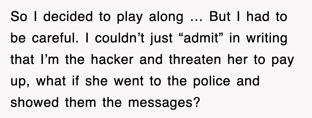 So I decided to play along … But I had to be careful. I couldn’t just “admit” in writing that I’m the hacker and threaten her to pay up, what...