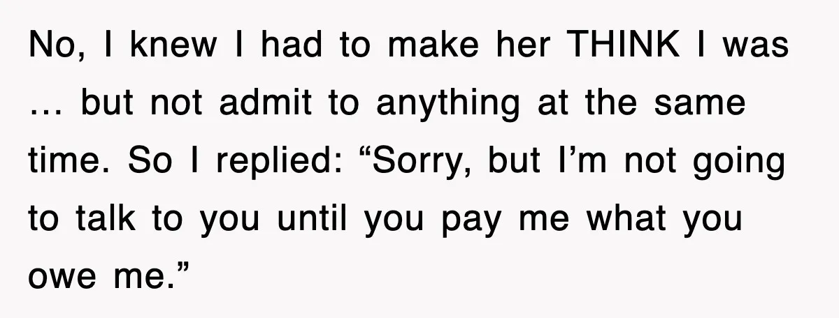 No, I knew I had to make her THINK I was … but not admit to anything at the same time. So I replied: “Sorry, but I’m not going to...