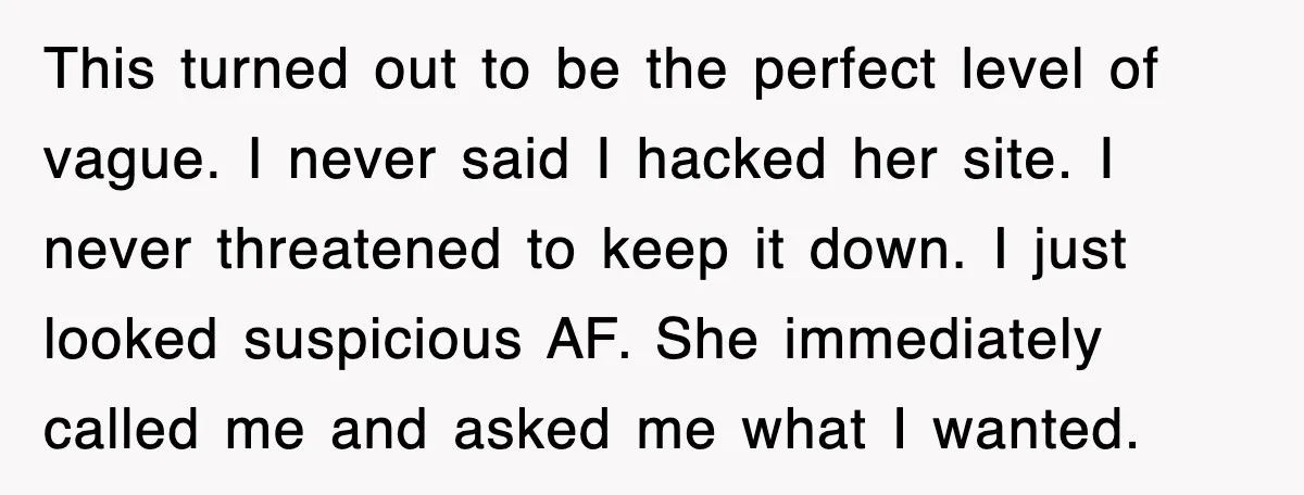 This turned out to be the perfect level of vague. I never said I hacked her site. I never threatened to keep it down. I just looked suspicious AF. She...