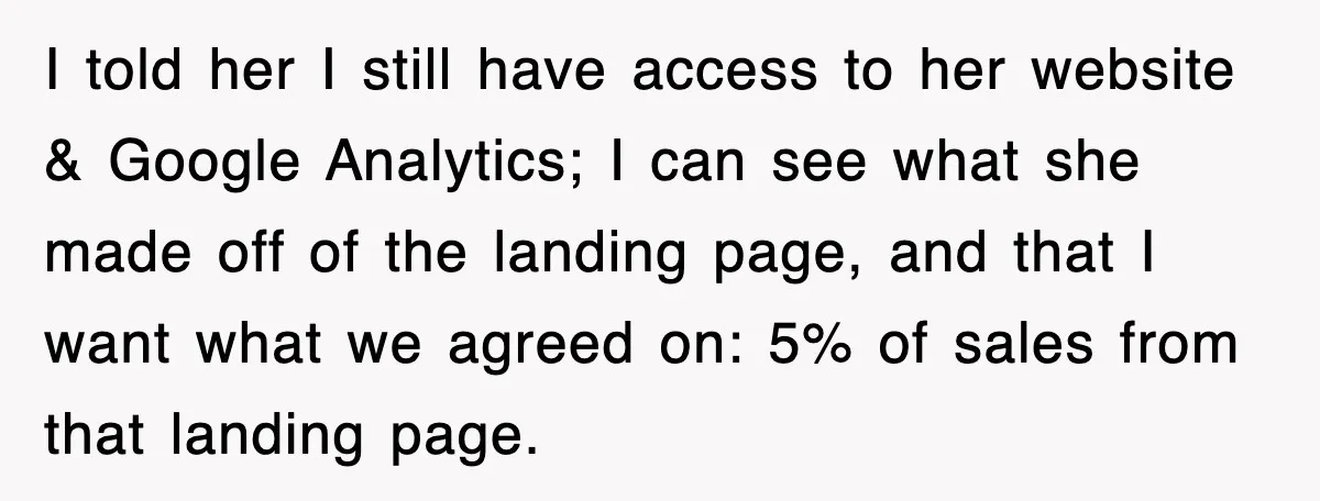 I told her I still have access to her website & Google Analytics; I can see what she made off of the landing page, and that I want what we...