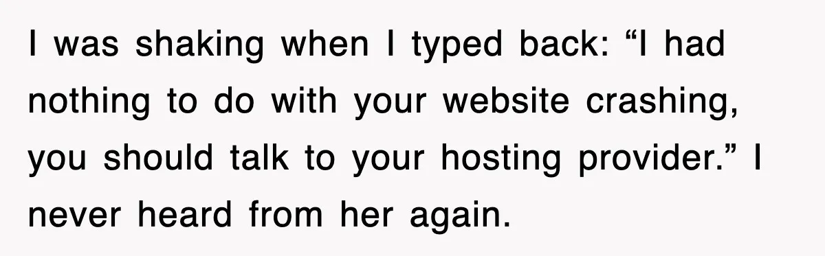 I was shaking when I typed back: “I had nothing to do with your website crashing, you should talk to your hosting provider.” I never heard from her again.
