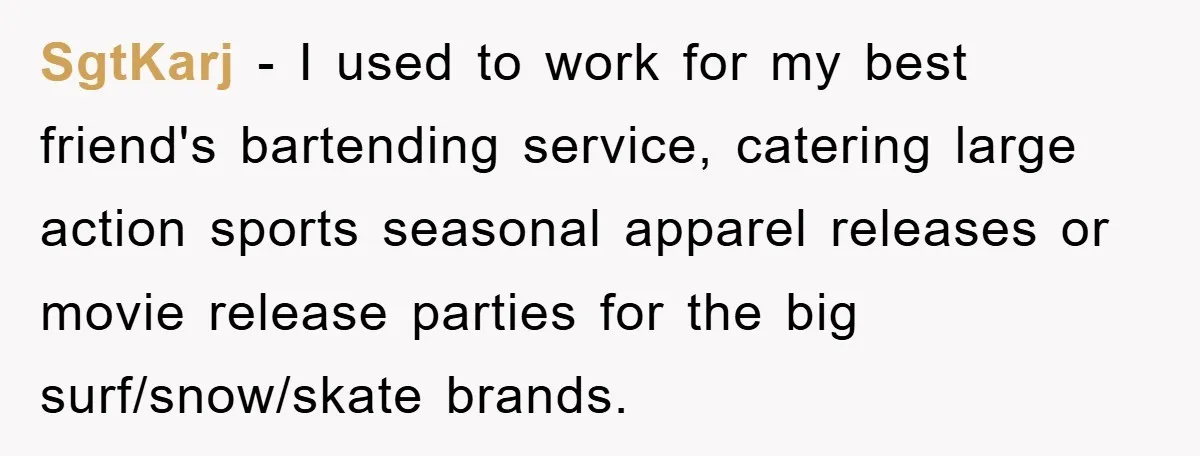 SgtKarj − I used to work for my best friend's bartending service, catering large action sports seasonal apparel releases or movie release parties for the big surf/snow/skate brands.
