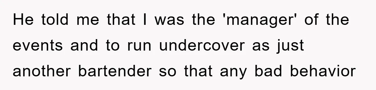 He told me that I was the 'manager' of the events and to run undercover as just another bartender so that any bad behavior