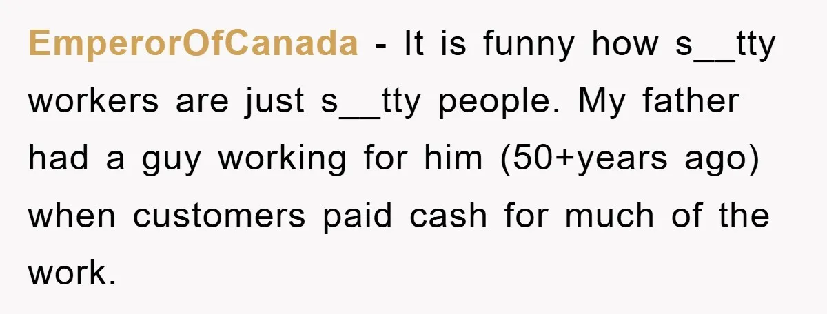 EmperorOfCanada − It is funny how s__tty workers are just s__tty people. My father had a guy working for him (50+years ago) when customers paid cash for much of the...