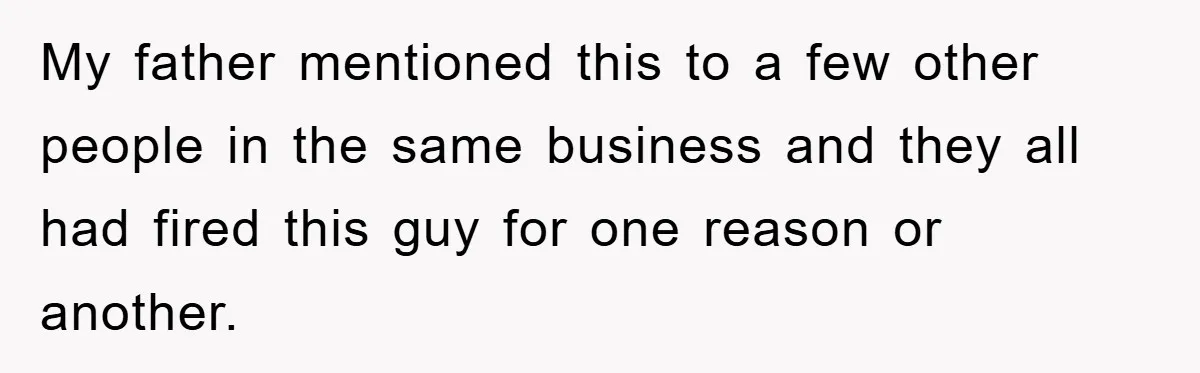 My father mentioned this to a few other people in the same business and they all had fired this guy for one reason or another.