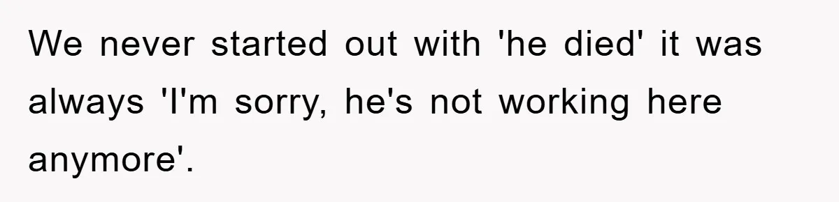We never started out with 'he died' it was always 'I'm sorry, he's not working here anymore'.