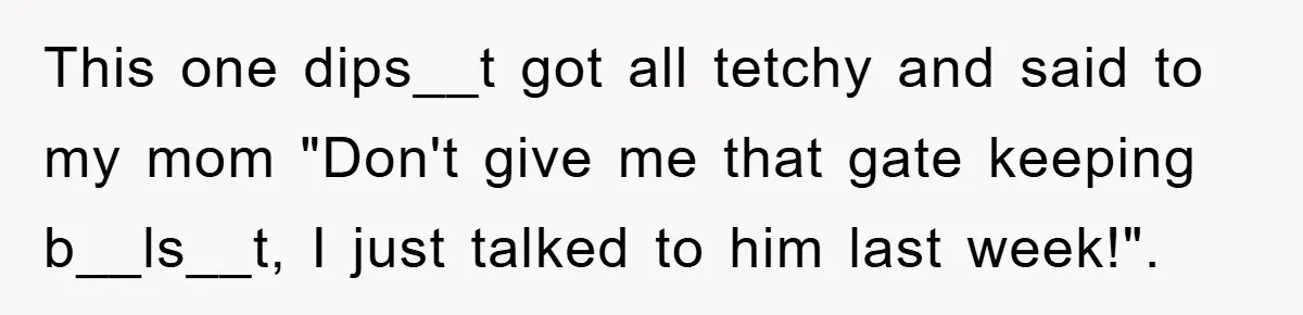 This one dips__t got all tetchy and said to my mom "Don't give me that gate keeping b__ls__t, I just talked to him last week!".