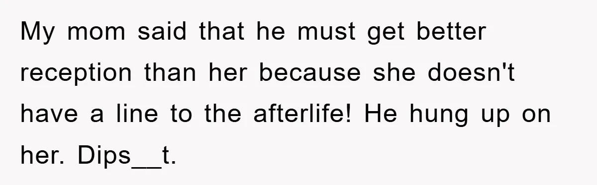 My mom said that he must get better reception than her because she doesn't have a line to the afterlife! He hung up on her. Dips__t.