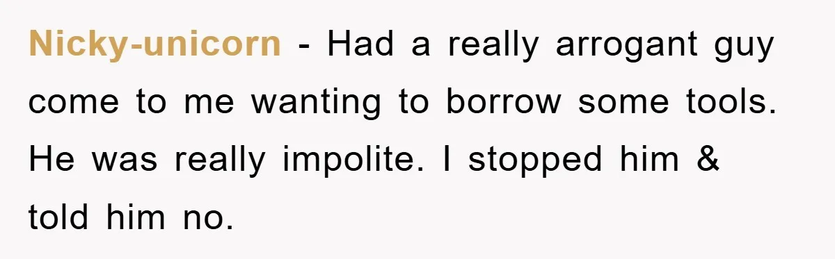 Nicky-unicorn − Had a really arrogant guy come to me wanting to borrow some tools. He was really impolite. I stopped him & told him no.