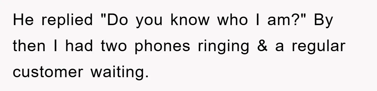 He replied "Do you know who I am?" By then I had two phones ringing & a regular customer waiting.