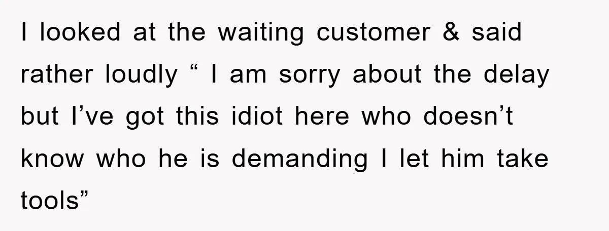 I looked at the waiting customer & said rather loudly “ I am sorry about the delay but I’ve got this idiot here who doesn’t know who he is demanding...