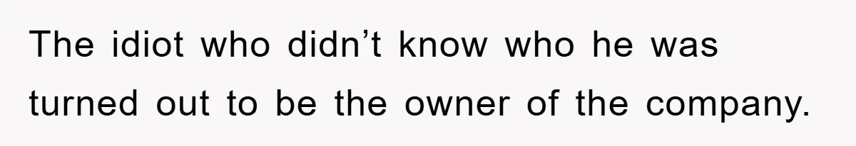 The idiot who didn’t know who he was turned out to be the owner of the company.