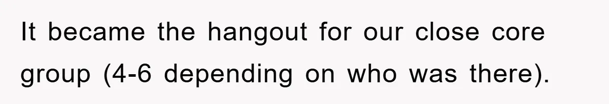 It became the hangout for our close core group (4-6 depending on who was there).