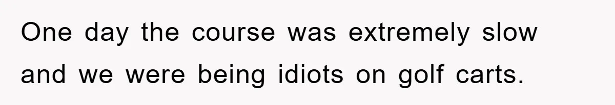 One day the course was extremely slow and we were being idiots on golf carts.