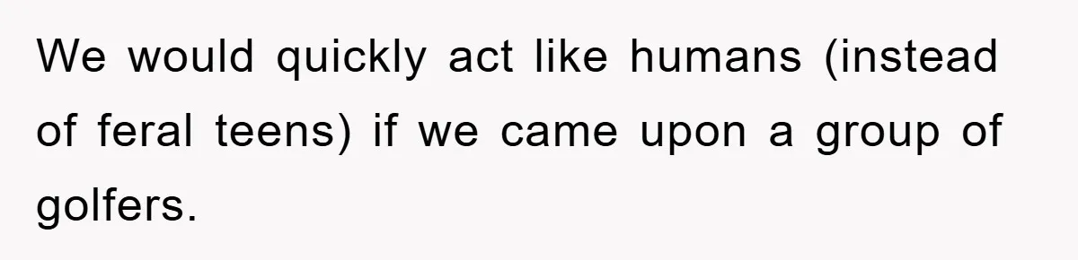 We would quickly act like humans (instead of feral teens) if we came upon a group of golfers.